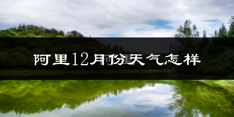 阿里12月份天气怎样?阿里十二月冷不冷?