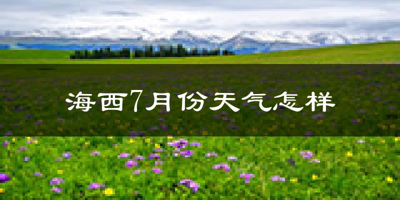 海西蒙古族藏族自治州7月份天气如何?很热吗?