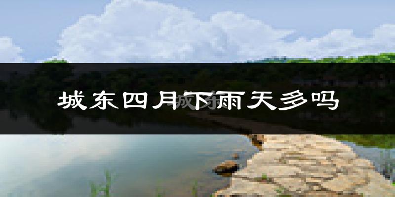 城东四月下雨天多吗?城东4月份降雨量多少?