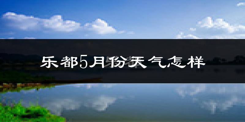 乐都5月份天气怎样?乐都五月冷吗?