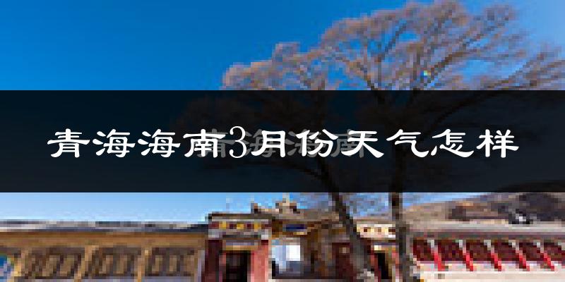 青海海南3月份天气怎样?青海海南三月冷不冷?