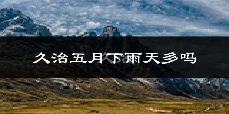 久治五月下雨天多吗?久治5月份降雨量多少?