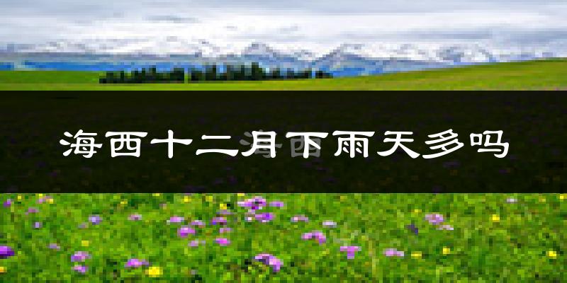 海西十二月下雨天多吗?海西12月份降雨量多少?