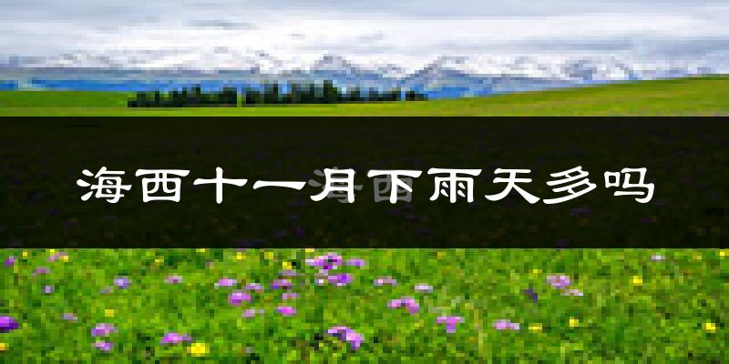 海西十一月下雨天多吗?海西11月份降雨量多少?