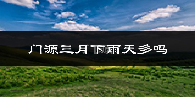 门源三月下雨天多吗?门源3月份降雨量多少?