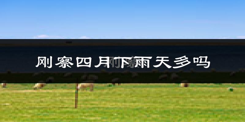 刚察四月下雨天多吗?刚察4月份降雨量多少?