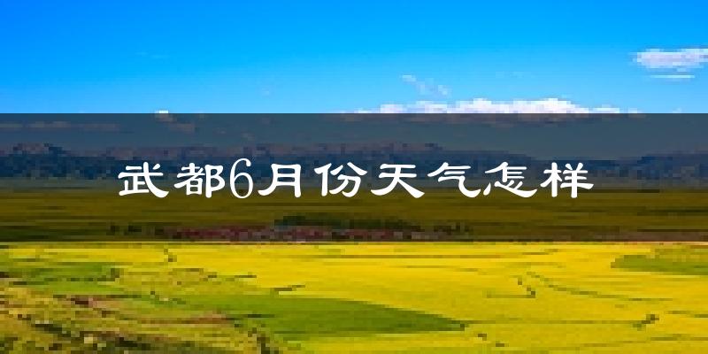 武都6月份天气怎样?武都六月热吗?