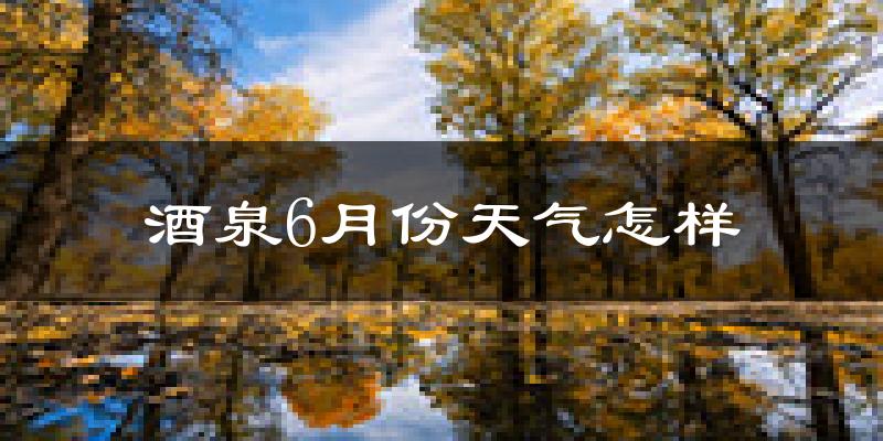 酒泉6月份天气如何?很热吗?
