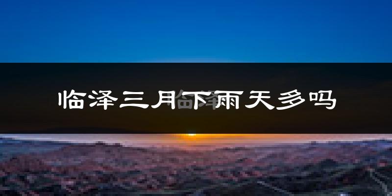 临泽三月下雨天多吗?临泽3月份降雨量多少?