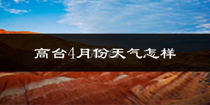 高台县4月份天气如何?冷热情况怎么样?