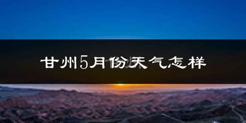 甘州5月份天气怎样?甘州五月冷吗?