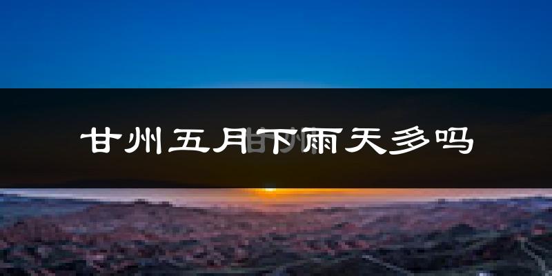 甘州五月下雨天多吗?甘州5月份降雨量多少?