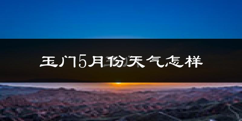 玉门市5月份天气如何?很冷还是热?