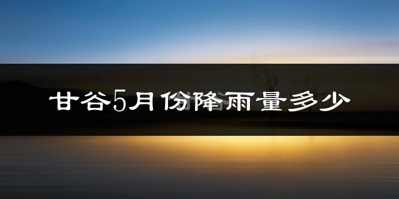 甘谷5月份降雨量多少?甘谷五月下雨多吗?