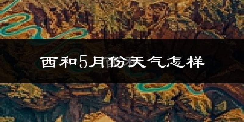甘肃西和县5月份天气如何?会很冷或很热吗?