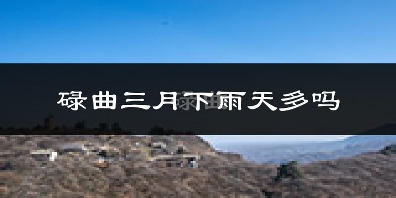 碌曲三月下雨天多吗?碌曲3月份降雨量多少?