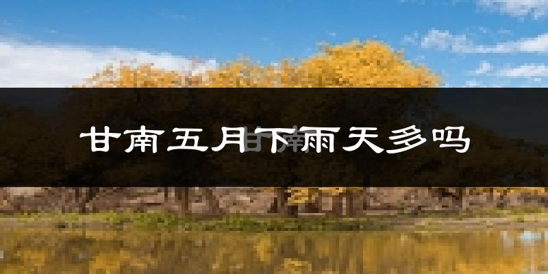 甘南五月下雨天多吗?甘南5月份降雨量多少?