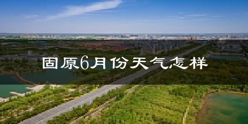 固原6月份天气如何?很热吗?