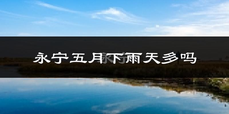 永宁五月下雨天多吗?永宁5月份降雨量多少?