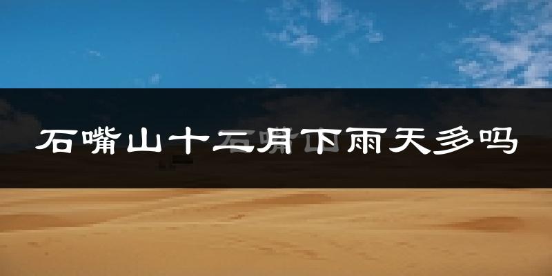 石嘴山十二月下雨天多吗?石嘴山12月份降雨量多少?