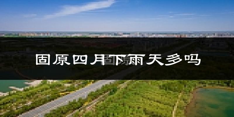 固原四月下雨天多吗?固原4月份降雨量多少?