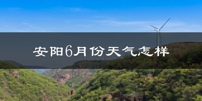 安阳6月份天气如何?很热吗?