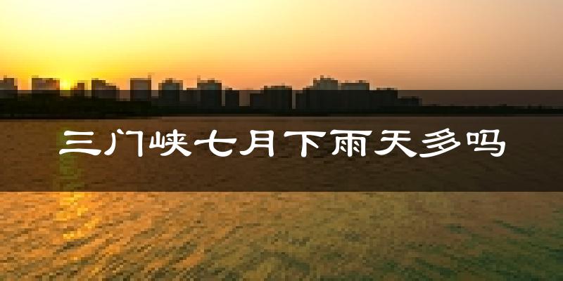 三门峡七月下雨天多吗?三门峡7月份降雨量多少?