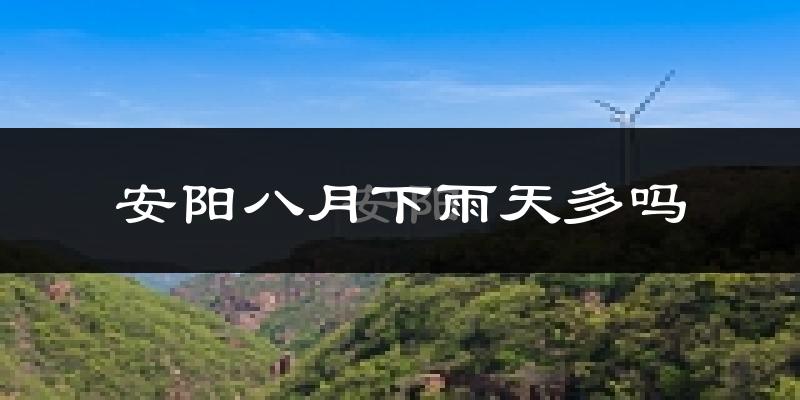 安阳八月下雨天多吗?安阳8月份降雨量多少?