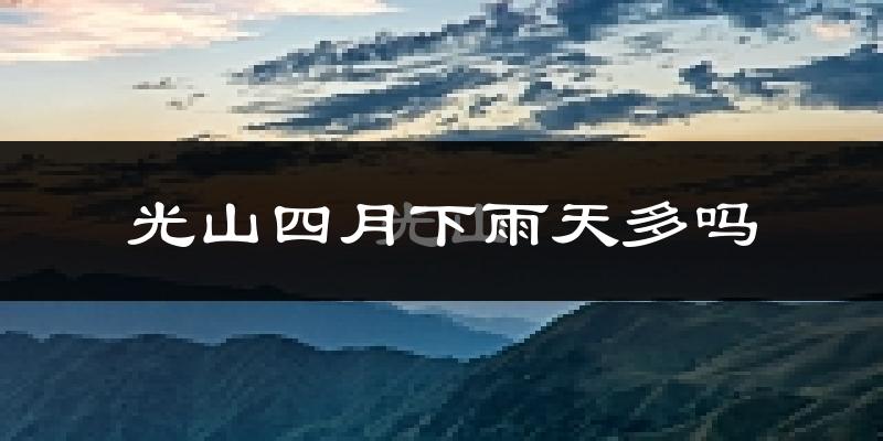 光山四月下雨天多吗?光山4月份降雨量多少?