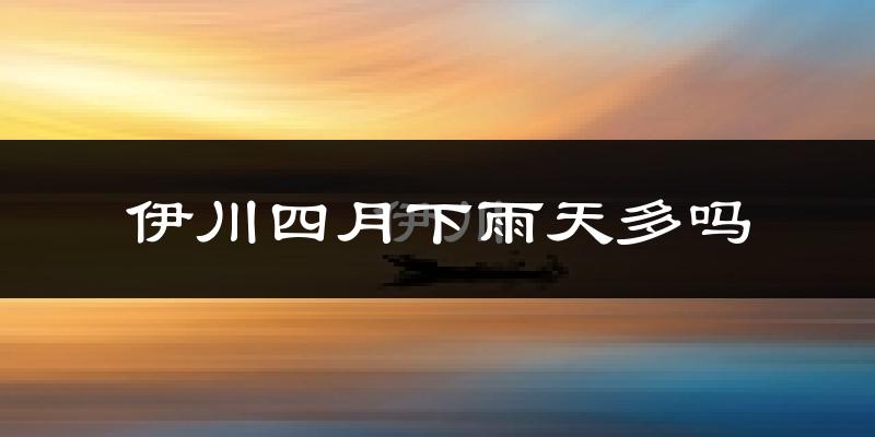伊川四月下雨天多吗?伊川4月份降雨量多少?