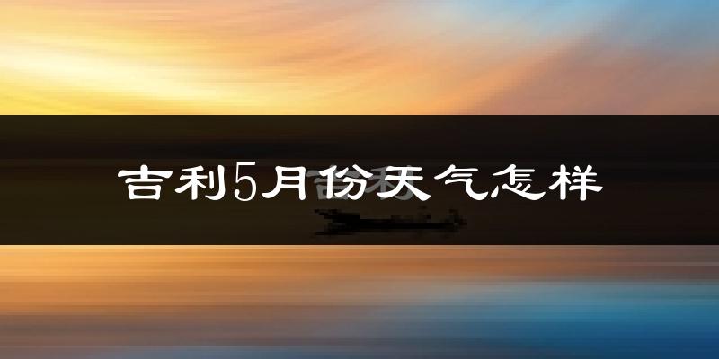吉利5月份天气怎样?吉利五月冷不冷?