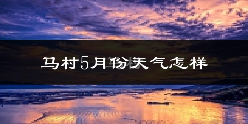 马村5月份天气怎样?马村五月冷吗?