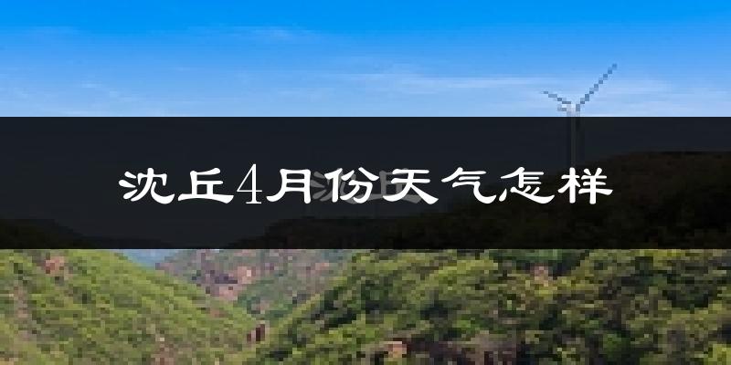 沈丘县4月份天气如何?冷热情况怎么样?