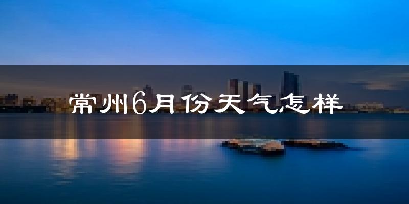 常州6月份天气如何?很热吗?