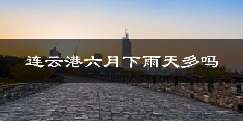 连云港六月下雨天多吗?连云港6月份降雨量多少?