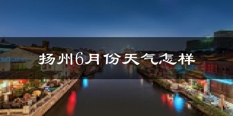 扬州6月份天气如何?很热吗?