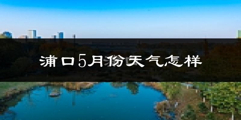 浦口5月份天气怎样?浦口五月冷不冷?