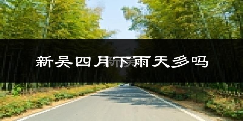 新吴四月下雨天多吗?新吴4月份降雨量多少?