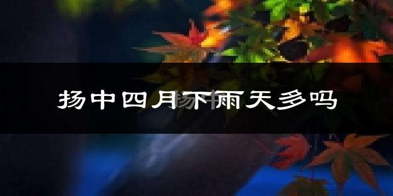 扬中四月下雨天多吗?扬中4月份降雨量多少?