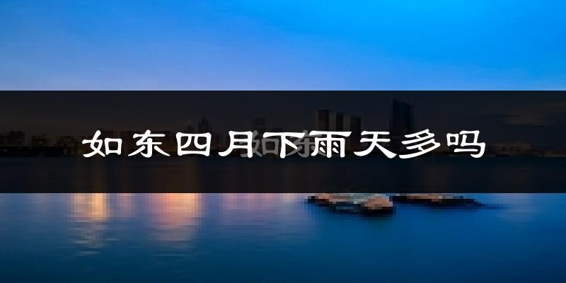 如东四月下雨天多吗?如东4月份降雨量多少?