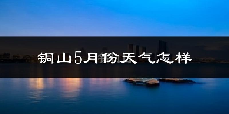 铜山5月份天气怎样?铜山五月冷吗?
