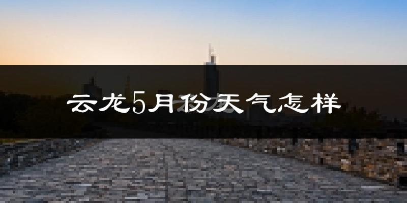 云龙5月份天气怎样?云龙五月冷不冷?