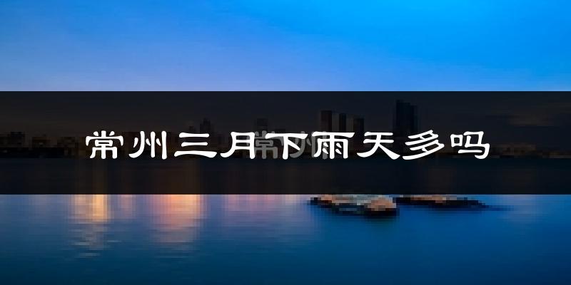 常州三月下雨天多吗?常州3月份降雨量多少?