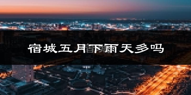 宿城五月下雨天多吗?宿城5月份降雨量多少?