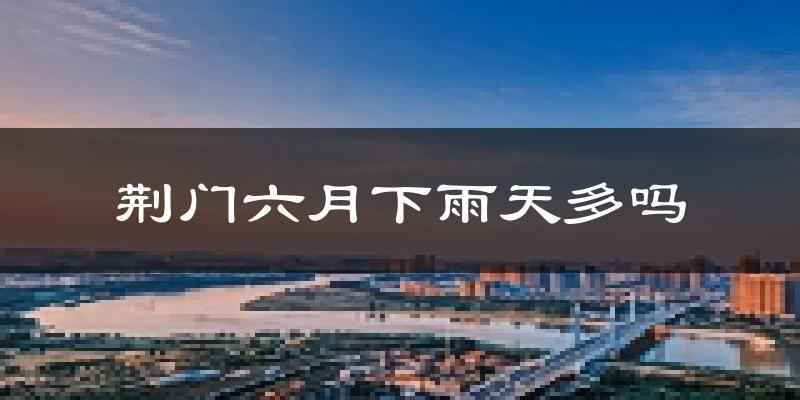 荆门六月下雨天多吗?荆门6月份降雨量多少?