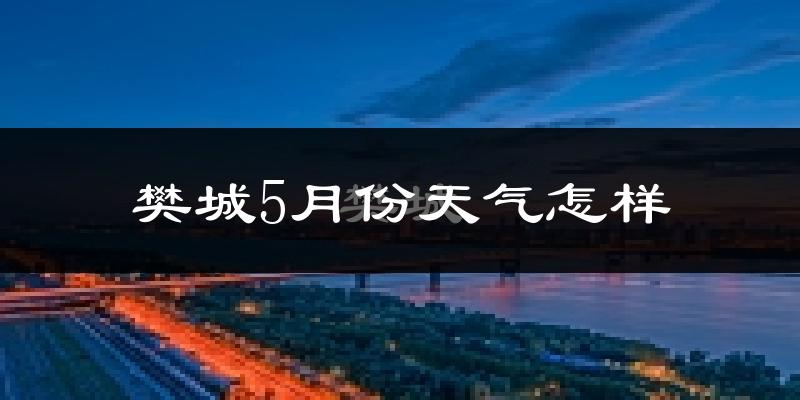樊城5月份天气怎样?樊城五月冷不冷?