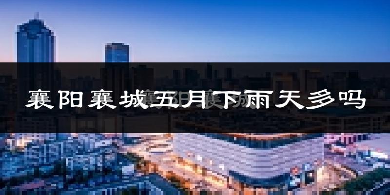 襄阳襄城五月下雨天多吗?襄阳襄城5月份降雨量多少?