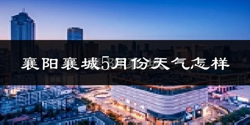 襄阳襄城5月份天气怎样?襄阳襄城五月冷不冷?