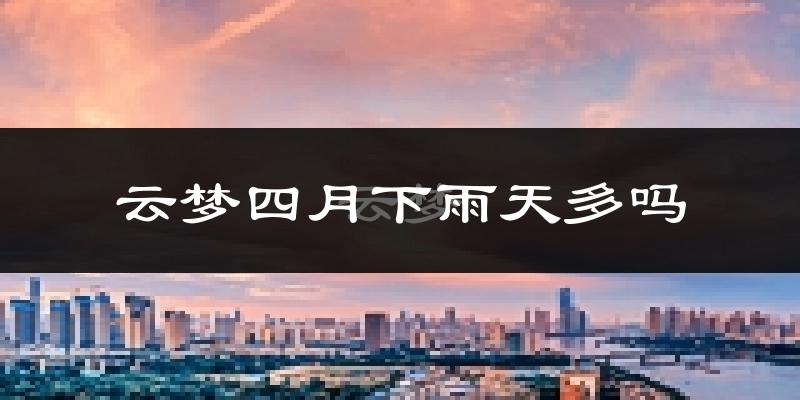 云梦四月下雨天多吗?云梦4月份降雨量多少?