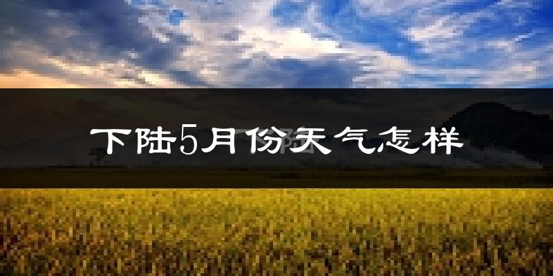 下陆5月份天气怎样?下陆五月冷吗?